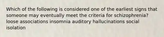 Which of the following is considered one of the earliest signs that someone may eventually meet the criteria for schizophrenia? loose associations insomnia auditory hallucinations social isolation