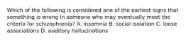 Which of the following is considered one of the earliest signs that something is wrong in someone who may eventually meet the criteria for schizophrenia? A. insomnia B. social isolation C. loose associations D. auditory hallucinations