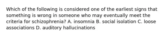 Which of the following is considered one of the earliest signs that something is wrong in someone who may eventually meet the criteria for schizophrenia? A. insomnia B. social isolation C. loose associations D. auditory hallucinations