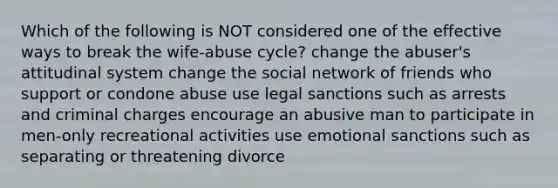 Which of the following is NOT considered one of the effective ways to break the wife-abuse cycle? change the abuser's attitudinal system change the social network of friends who support or condone abuse use legal sanctions such as arrests and criminal charges encourage an abusive man to participate in men-only recreational activities use emotional sanctions such as separating or threatening divorce