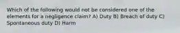 Which of the following would not be considered one of the elements for a negligence claim? A) Duty B) Breach of duty C) Spontaneous duty D) Harm