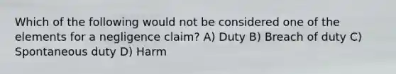 Which of the following would not be considered one of the elements for a negligence claim? A) Duty B) Breach of duty C) Spontaneous duty D) Harm