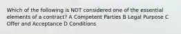 Which of the following is NOT considered one of the essential elements of a contract? A Competent Parties B Legal Purpose C Offer and Acceptance D Conditions