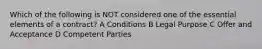 Which of the following is NOT considered one of the essential elements of a contract? A Conditions B Legal Purpose C Offer and Acceptance D Competent Parties