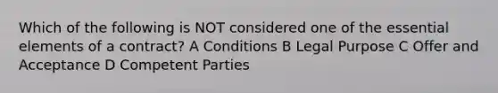 Which of the following is NOT considered one of the essential elements of a contract? A Conditions B Legal Purpose C Offer and Acceptance D Competent Parties