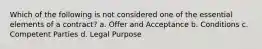 Which of the following is not considered one of the essential elements of a contract? a. Offer and Acceptance b. Conditions c. Competent Parties d. Legal Purpose