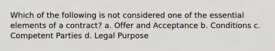 Which of the following is not considered one of the essential elements of a contract? a. Offer and Acceptance b. Conditions c. Competent Parties d. Legal Purpose