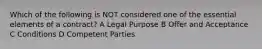 Which of the following is NOT considered one of the essential elements of a contract? A Legal Purpose B Offer and Acceptance C Conditions D Competent Parties