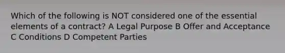 Which of the following is NOT considered one of the essential elements of a contract? A Legal Purpose B Offer and Acceptance C Conditions D Competent Parties