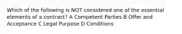 Which of the following is NOT considered one of the essential elements of a contract? A Competent Parties B Offer and Acceptance C Legal Purpose D Conditions