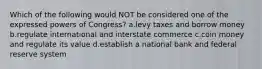 Which of the following would NOT be considered one of the expressed powers of Congress? a.levy taxes and borrow money b.regulate international and interstate commerce c.coin money and regulate its value d.establish a national bank and federal reserve system