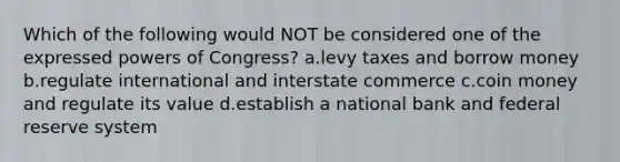 Which of the following would NOT be considered one of the expressed powers of Congress? a.levy taxes and borrow money b.regulate international and interstate commerce c.coin money and regulate its value d.establish a national bank and federal reserve system