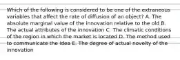 Which of the following is considered to be one of the extraneous variables that affect the rate of diffusion of an object? A. The absolute marginal value of the innovation relative to the old B. The actual attributes of the innovation C. The climatic conditions of the region in which the market is located D. The method used to communicate the idea E. The degree of actual novelty of the innovation