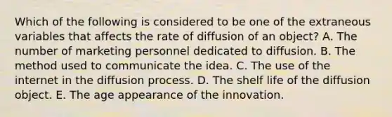 Which of the following is considered to be one of the extraneous variables that affects the rate of diffusion of an object? A. The number of marketing personnel dedicated to diffusion. B. The method used to communicate the idea. C. The use of the internet in the diffusion process. D. The shelf life of the diffusion object. E. The age appearance of the innovation.