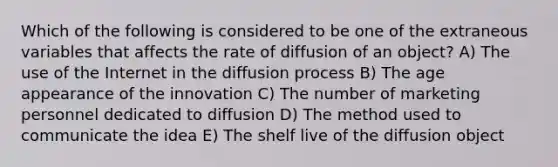 Which of the following is considered to be one of the extraneous variables that affects the rate of diffusion of an object? A) The use of the Internet in the diffusion process B) The age appearance of the innovation C) The number of marketing personnel dedicated to diffusion D) The method used to communicate the idea E) The shelf live of the diffusion object