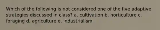 Which of the following is not considered one of the five adaptive strategies discussed in class? a. cultivation b. horticulture c. foraging d. agriculture e. industrialism