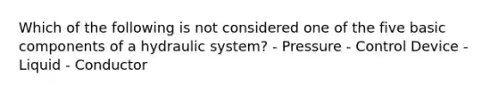 Which of the following is not considered one of the five basic components of a hydraulic system? - Pressure - Control Device - Liquid - Conductor