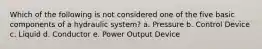 Which of the following is not considered one of the five basic components of a hydraulic system? a. Pressure b. Control Device c. Liquid d. Conductor e. Power Output Device