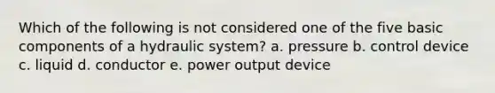 Which of the following is not considered one of the five basic components of a hydraulic system? a. pressure b. control device c. liquid d. conductor e. power output device