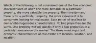 Which of the following is not considered one of the five economic characteristics of land? The more demand for a particular property, the more valuable the property. The more demand there is for a particular property, the more valuable it is to consumers looking for real estate. Each parcel of land has its own nonhomogeneous characteristics. No two properties are the same. One property will sell quickly if only a few properties in a particular area are on the market. The three most important economic characteristics of real estate are location, location, and location.