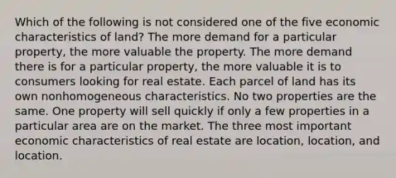 Which of the following is not considered one of the five economic characteristics of land? The more demand for a particular property, the more valuable the property. The more demand there is for a particular property, the more valuable it is to consumers looking for real estate. Each parcel of land has its own nonhomogeneous characteristics. No two properties are the same. One property will sell quickly if only a few properties in a particular area are on the market. The three most important economic characteristics of real estate are location, location, and location.