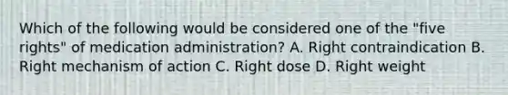 Which of the following would be considered one of the​ "five rights" of medication​ administration? A. Right contraindication B. Right mechanism of action C. Right dose D. Right weight