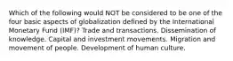 Which of the following would NOT be considered to be one of the four basic aspects of globalization defined by the International Monetary Fund (IMF)? Trade and transactions. Dissemination of knowledge. Capital and investment movements. Migration and movement of people. Development of human culture.