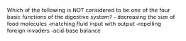 Which of the following is NOT considered to be one of the four basic functions of the digestive system? - decreasing the size of food molecules -matching fluid input with output -repelling foreign invaders -acid-base balance