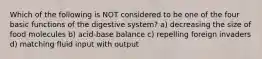 Which of the following is NOT considered to be one of the four basic functions of the digestive system? a) decreasing the size of food molecules b) acid-base balance c) repelling foreign invaders d) matching fluid input with output