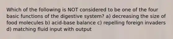 Which of the following is NOT considered to be one of the four basic functions of the digestive system? a) decreasing the size of food molecules b) acid-base balance c) repelling foreign invaders d) matching fluid input with output