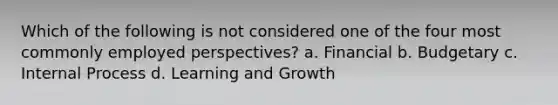 Which of the following is not considered one of the four most commonly employed perspectives? a. Financial b. Budgetary c. Internal Process d. Learning and Growth