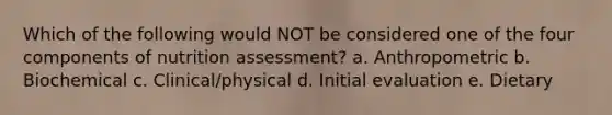 Which of the following would NOT be considered one of the four components of nutrition assessment? a. Anthropometric b. Biochemical c. Clinical/physical d. Initial evaluation e. Dietary