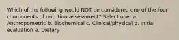 Which of the following would NOT be considered one of the four components of nutrition assessment? Select one: a. Anthropometric b. Biochemical c. Clinical/physical d. Initial evaluation e. Dietary