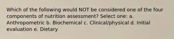 Which of the following would NOT be considered one of the four components of nutrition assessment? Select one: a. Anthropometric b. Biochemical c. Clinical/physical d. Initial evaluation e. Dietary