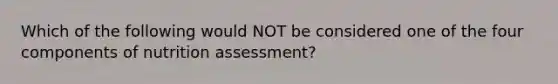 Which of the following would NOT be considered one of the four components of nutrition assessment?