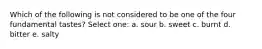 Which of the following is not considered to be one of the four fundamental tastes? Select one: a. sour b. sweet c. burnt d. bitter e. salty