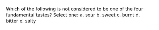 Which of the following is not considered to be one of the four fundamental tastes? Select one: a. sour b. sweet c. burnt d. bitter e. salty