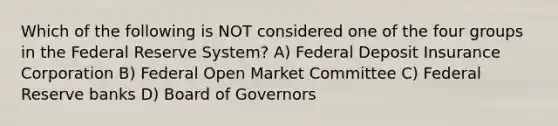 Which of the following is NOT considered one of the four groups in the Federal Reserve System? A) Federal Deposit Insurance Corporation B) Federal Open Market Committee C) Federal Reserve banks D) Board of Governors