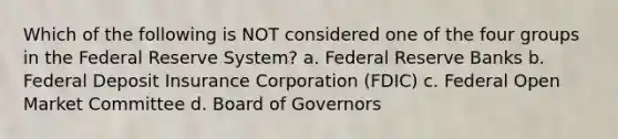 Which of the following is NOT considered one of the four groups in the Federal Reserve System? a. Federal Reserve Banks b. Federal Deposit Insurance Corporation (FDIC) c. Federal Open Market Committee d. Board of Governors