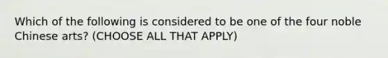 Which of the following is considered to be one of the four noble Chinese arts? (CHOOSE ALL THAT APPLY)