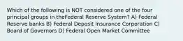 Which of the following is NOT considered one of the four principal groups in theFederal Reserve System? A) Federal Reserve banks B) Federal Deposit Insurance Corporation C) Board of Governors D) Federal Open Market Committee