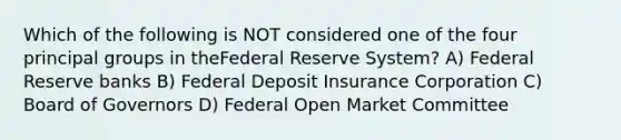 Which of the following is NOT considered one of the four principal groups in theFederal Reserve System? A) Federal Reserve banks B) Federal Deposit Insurance Corporation C) Board of Governors D) Federal Open Market Committee