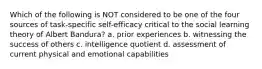 Which of the following is NOT considered to be one of the four sources of task-specific self-efficacy critical to the social learning theory of Albert Bandura? a. prior experiences b. witnessing the success of others c. intelligence quotient d. assessment of current physical and emotional capabilities