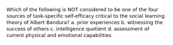 Which of the following is NOT considered to be one of the four sources of task-specific self-efficacy critical to the social learning theory of Albert Bandura? a. prior experiences b. witnessing the success of others c. intelligence quotient d. assessment of current physical and emotional capabilities