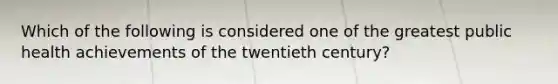 Which of the following is considered one of the greatest public health achievements of the twentieth century?