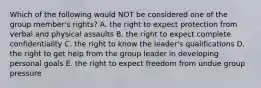 Which of the following would NOT be considered one of the group member's rights? A. the right to expect protection from verbal and physical assaults B. the right to expect complete confidentiality C. the right to know the leader's qualifications D. the right to get help from the group leader in developing personal goals E. the right to expect freedom from undue group pressure