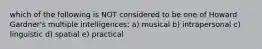 which of the following is NOT considered to be one of Howard Gardner's multiple intelligences: a) musical b) intrapersonal c) linguistic d) spatial e) practical