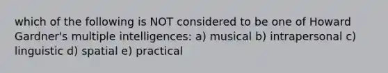 which of the following is NOT considered to be one of Howard Gardner's multiple intelligences: a) musical b) intrapersonal c) linguistic d) spatial e) practical