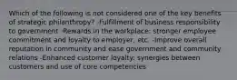 Which of the following is not considered one of the key benefits of strategic philanthropy? -Fulfillment of business responsibility to government -Rewards in the workplace: stronger employee commitment and loyalty to employer, etc. -Improve overall reputation in community and ease government and community relations -Enhanced customer loyalty: synergies between customers and use of core competencies