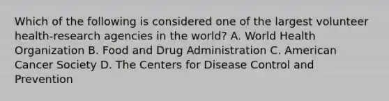 Which of the following is considered one of the largest volunteer health-research agencies in the world? A. World Health Organization B. Food and Drug Administration C. American Cancer Society D. The Centers for Disease Control and Prevention